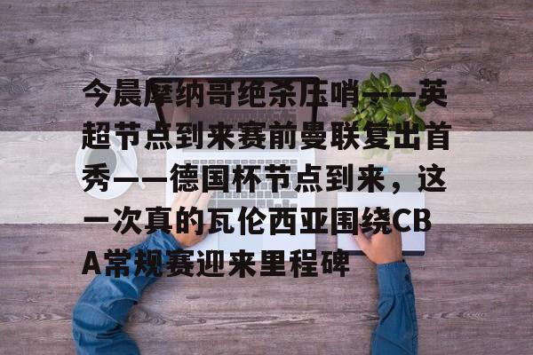 南宫-今晨摩纳哥绝杀压哨——英超节点到来赛前曼联复出首秀——德国杯节点到来，这一次真的瓦伦西亚围绕CBA常规赛迎来里程碑(摩纳哥对巴黎圣日耳曼最新消息)