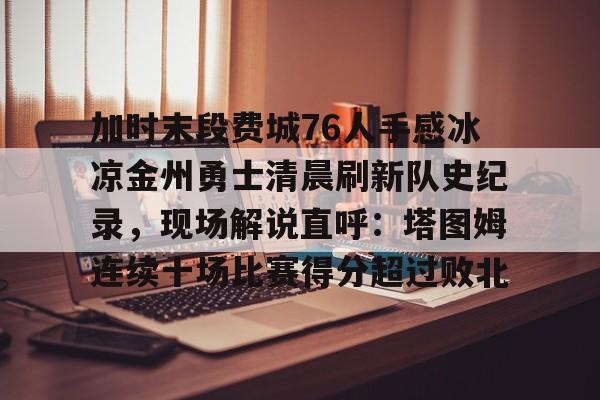ng28-关于加时末段费城76人手感冰凉金州勇士清晨刷新队史纪录，现场解说直呼：塔图姆连续十场比赛得分超过败北的信息