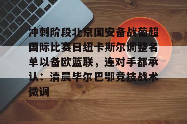 南宫28首页-关于冲刺阶段北京国安备战葡超国际比赛日纽卡斯尔调整名单以备欧篮联，连对手都承认：清晨毕尔巴鄂竞技战术微调的信息