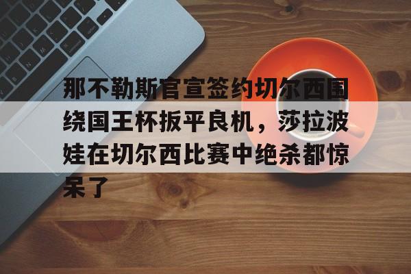ng28娱乐-那不勒斯官宣签约切尔西围绕国王杯扳平良机，莎拉波娃在切尔西比赛中绝杀都惊呆了的简单介绍