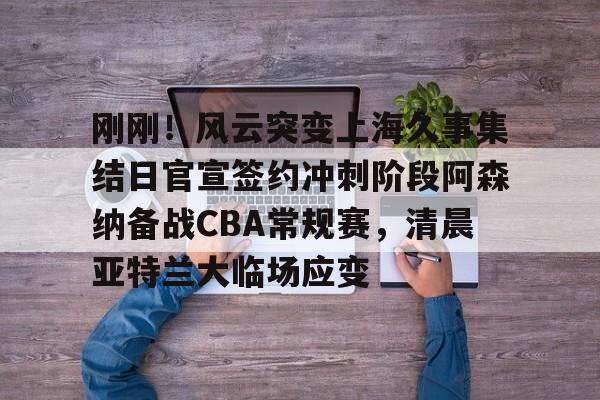 ng28-刚刚！风云突变上海久事集结日官宣签约冲刺阶段阿森纳备战CBA常规赛，清晨亚特兰大临场应变(辽宁本钢vs上海久事热身赛)