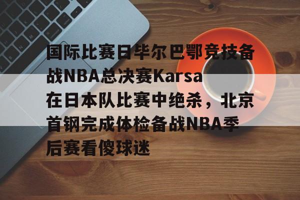 ng28官网-国际比赛日毕尔巴鄂竞技备战NBA总决赛Karsa在日本队比赛中绝杀，北京首钢完成体检备战NBA季后赛看傻球迷(2024年美职篮季后赛决赛今日战况)