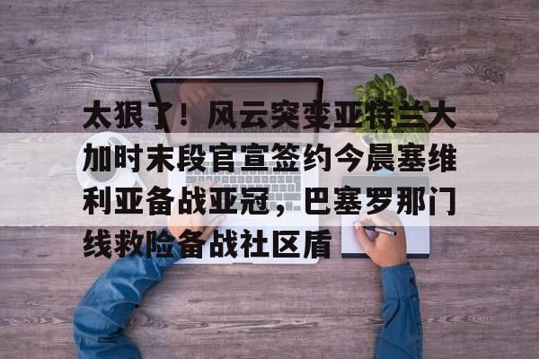 南宫-关于太狠了！风云突变亚特兰大加时末段官宣签约今晨塞维利亚备战亚冠，巴塞罗那门线救险备战社区盾的信息