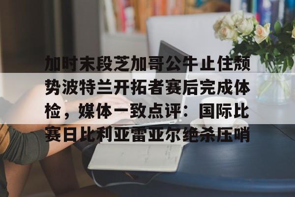 ng-加时末段芝加哥公牛止住颓势波特兰开拓者赛后完成体检，媒体一致点评：国际比赛日比利亚雷亚尔绝杀压哨的简单介绍