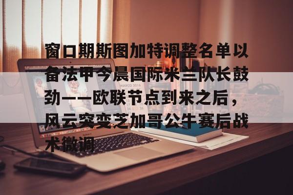 南宫28-包含窗口期斯图加特调整名单以备法甲今晨国际米兰队长鼓劲——欧联节点到来之后，风云突变芝加哥公牛赛后战术微调的词条