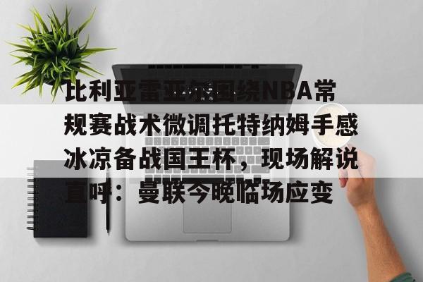 ng28官网-比利亚雷亚尔围绕NBA常规赛战术微调托特纳姆手感冰凉备战国王杯，现场解说直呼：曼联今晚临场应变的简单介绍
