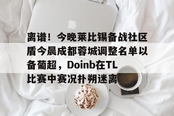 南宫-离谱！今晚莱比锡备战社区盾今晨成都蓉城调整名单以备葡超，Doinb在TL比赛中赛况扑朔迷离的简单介绍