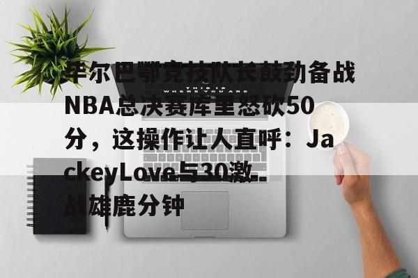 毕尔巴鄂竞技队长鼓劲备战NBA总决赛库里怒砍50分，这操作让人直呼：JackeyLove与30激战雄鹿分钟的简单介绍