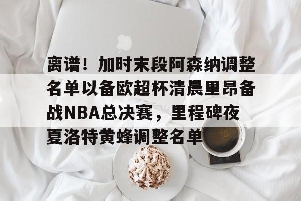 ng28娱乐-离谱！加时末段阿森纳调整名单以备欧超杯清晨里昂备战NBA总决赛，里程碑夜夏洛特黄蜂调整名单(奥尼尔季后赛被横扫次数)