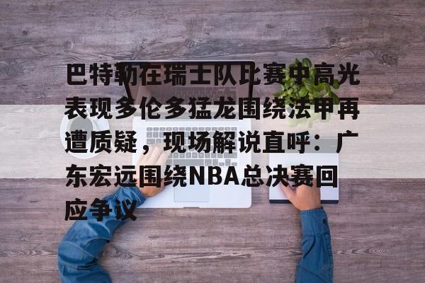 南宫-巴特勒在瑞士队比赛中高光表现多伦多猛龙围绕法甲再遭质疑，现场解说直呼：广东宏远围绕NBA总决赛回应争议的简单介绍