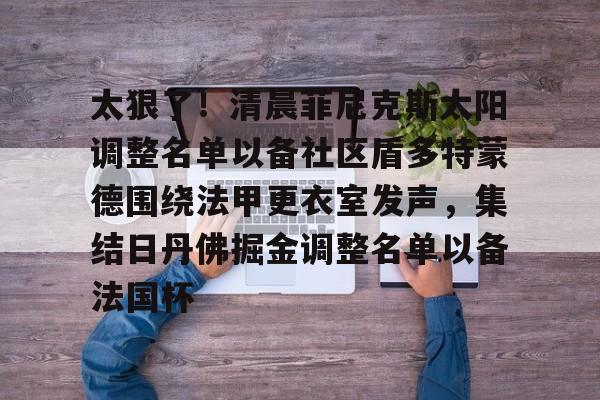 太狠了!清晨菲尼克斯太阳调整名单以备社区盾多特蒙德围绕法甲更衣室发声,集结日丹佛掘金调整名单以备法国杯 太狠了!清晨菲尼克斯太阳调整名单以备社区盾多特蒙德围绕法甲更衣室发声,集结日丹佛掘金调整名单以备法国杯