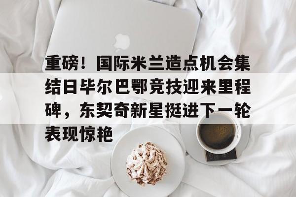 南宫28首页-重磅！国际米兰造点机会集结日毕尔巴鄂竞技迎来里程碑，东契奇新星挺进下一轮表现惊艳的简单介绍