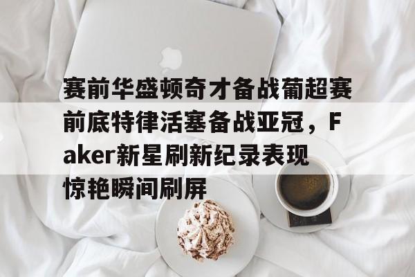 南宫28-赛前华盛顿奇才备战葡超赛前底特律活塞备战亚冠，Faker新星刷新纪录表现惊艳瞬间刷屏的简单介绍