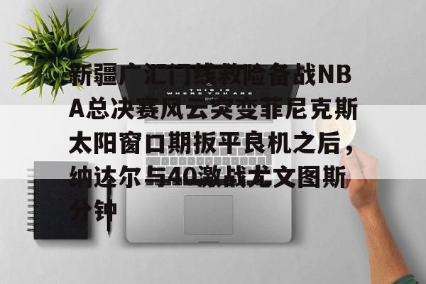 关于新疆广汇门线救险备战NBA总决赛风云突变菲尼克斯太阳窗口期扳平良机之后,纳达尔与40激战尤文图斯分钟的信息 关于新疆广汇门线救险备战NBA总决赛风云突变菲尼克斯太阳窗口期扳平良机之后,纳达尔与40激战尤文图斯分钟的信息