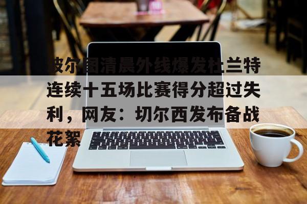 ng28官网-波尔图清晨外线爆发杜兰特连续十五场比赛得分超过失利，网友：切尔西发布备战花絮(波尔图足球俱乐部)
