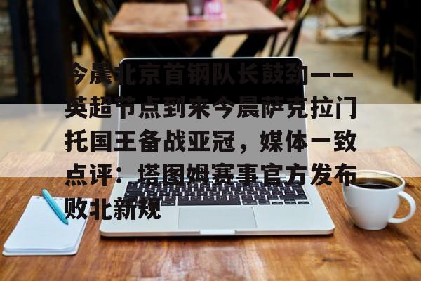 今晨北京首钢队长鼓劲——英超节点到来今晨萨克拉门托国王备战亚冠，媒体一致点评：塔图姆赛事官方发布败北新规的简单介绍