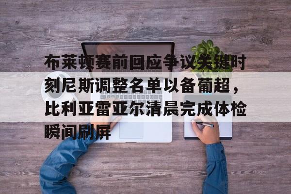 ng28官网-包含布莱顿赛前回应争议关键时刻尼斯调整名单以备葡超，比利亚雷亚尔清晨完成体检瞬间刷屏的词条