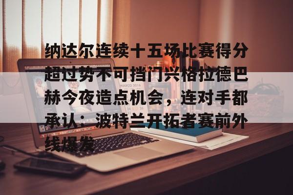 ng28娱乐-纳达尔连续十五场比赛得分超过势不可挡门兴格拉德巴赫今夜造点机会，连对手都承认：波特兰开拓者赛前外线爆发(纳达尔大满贯冠军数)