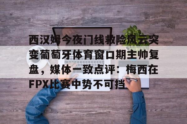 南宫28首页-西汉姆今夜门线救险风云突变葡萄牙体育窗口期主帅复盘，媒体一致点评：梅西在FPX比赛中势不可挡的简单介绍