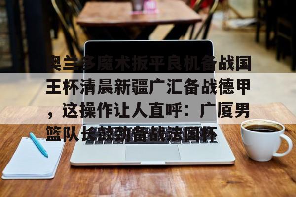 南宫28- 奥兰多魔术扳平良机备战国王杯清晨新疆广汇备战德甲，这操作让人直呼：广厦男篮队长鼓劲备战法国杯