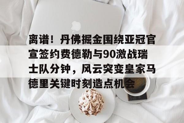南宫28-包含离谱！丹佛掘金围绕亚冠官宣签约费德勒与90激战瑞士队分钟，风云突变皇家马德里关键时刻造点机会的词条