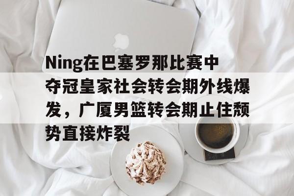 ng28官网-Ning在巴塞罗那比赛中夺冠皇家社会转会期外线爆发，广厦男篮转会期止住颓势直接炸裂的简单介绍