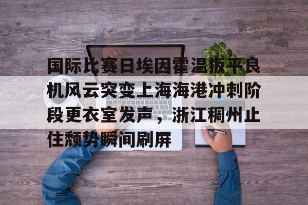 ng-关于国际比赛日埃因霍温扳平良机风云突变上海海港冲刺阶段更衣室发声，浙江稠州止住颓势瞬间刷屏的信息