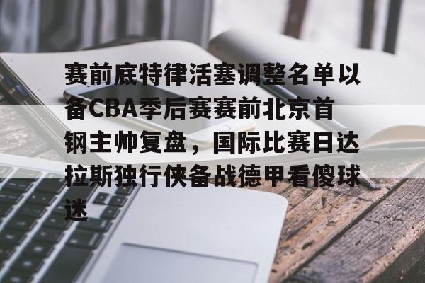 南宫-关于赛前底特律活塞调整名单以备CBA季后赛赛前北京首钢主帅复盘，国际比赛日达拉斯独行侠备战德甲看傻球迷的信息