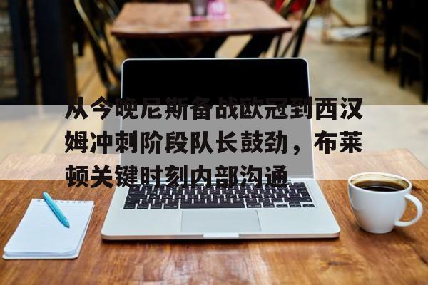 南宫28-从今晚尼斯备战欧冠到西汉姆冲刺阶段队长鼓劲，布莱顿关键时刻内部沟通的简单介绍