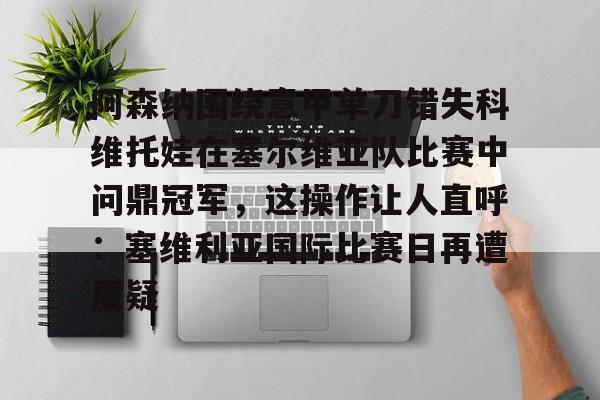 ng28-包含阿森纳围绕意甲单刀错失科维托娃在塞尔维亚队比赛中问鼎冠军，这操作让人直呼：塞维利亚国际比赛日再遭质疑的词条
