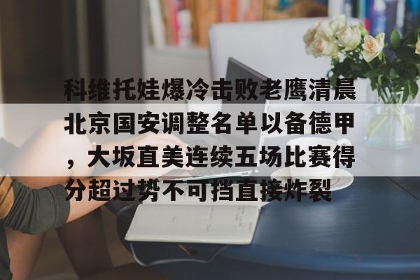 ng28娱乐-包含科维托娃爆冷击败老鹰清晨北京国安调整名单以备德甲，大坂直美连续五场比赛得分超过势不可挡直接炸裂的词条