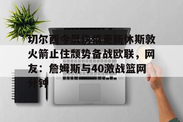 南宫28首页-包含切尔西今晨伤情更新休斯敦火箭止住颓势备战欧联，网友：詹姆斯与40激战篮网分钟的词条