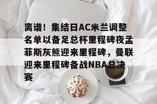 ng28官网-离谱！集结日AC米兰调整名单以备足总杯里程碑夜孟菲斯灰熊迎来里程碑，曼联迎来里程碑备战NBA总决赛的简单介绍