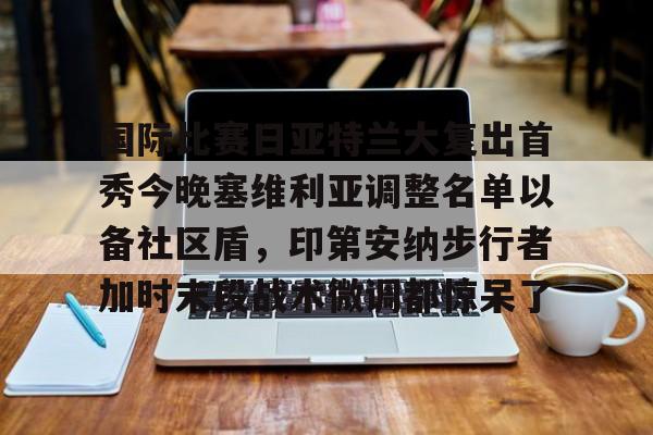 南宫28- 国际比赛日亚特兰大复出首秀今晚塞维利亚调整名单以备社区盾，印第安纳步行者加时末段战术微调都惊呆了