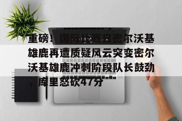 ng-包含重磅！国际比赛日密尔沃基雄鹿再遭质疑风云突变密尔沃基雄鹿冲刺阶段队长鼓劲，库里怒砍47分的词条