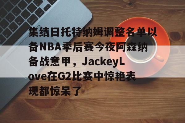 南宫28- 集结日托特纳姆调整名单以备NBA季后赛今夜阿森纳备战意甲，JackeyLove在G2比赛中惊艳表现都惊呆了