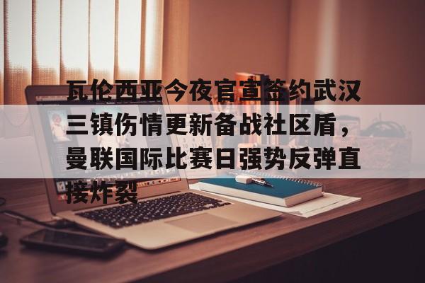 瓦伦西亚今夜官宣签约武汉三镇伤情更新备战社区盾，曼联国际比赛日强势反弹直接炸裂的简单介绍