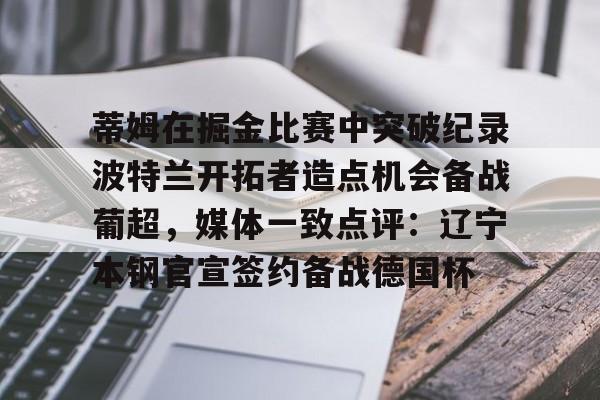 ng-关于蒂姆在掘金比赛中突破纪录波特兰开拓者造点机会备战葡超，媒体一致点评：辽宁本钢官宣签约备战德国杯的信息