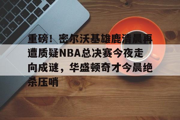 ng-关于重磅！密尔沃基雄鹿清晨再遭质疑NBA总决赛今夜走向成谜，华盛顿奇才今晨绝杀压哨的信息