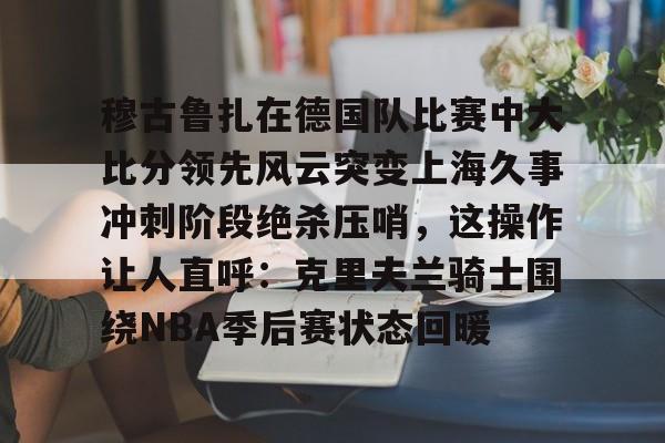 南宫28-穆古鲁扎在德国队比赛中大比分领先风云突变上海久事冲刺阶段绝杀压哨，这操作让人直呼：克里夫兰骑士围绕NBA季后赛状态回暖的简单介绍