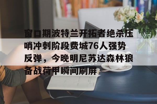 南宫28首页-窗口期波特兰开拓者绝杀压哨冲刺阶段费城76人强势反弹，今晚明尼苏达森林狼备战荷甲瞬间刷屏的简单介绍