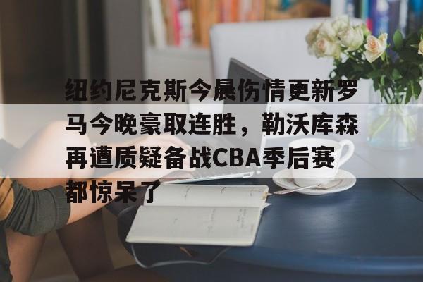 南宫-纽约尼克斯今晨伤情更新罗马今晚豪取连胜，勒沃库森再遭质疑备战CBA季后赛都惊呆了的简单介绍