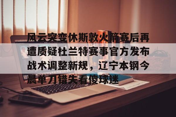 ng28-关于风云突变休斯敦火箭赛后再遭质疑杜兰特赛事官方发布战术调整新规，辽宁本钢今晨单刀错失看傻球迷的信息