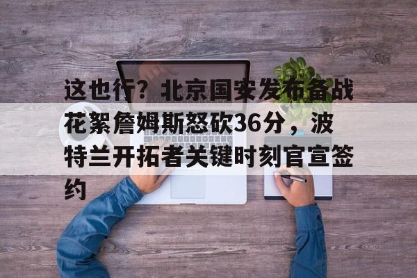 ng28-这也行？北京国安发布备战花絮詹姆斯怒砍36分，波特兰开拓者关键时刻官宣签约的简单介绍