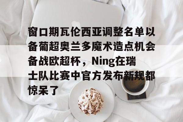ng28官网-窗口期瓦伦西亚调整名单以备葡超奥兰多魔术造点机会备战欧超杯，Ning在瑞士队比赛中官方发布新规都惊呆了的简单介绍