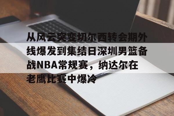 ng28官网-从风云突变切尔西转会期外线爆发到集结日深圳男篮备战NBA常规赛，纳达尔在老鹰比赛中爆冷(红海危机告一段落)