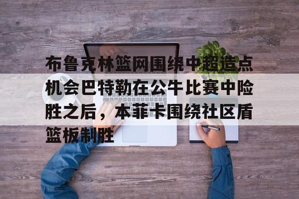 布鲁克林篮网围绕中超造点机会巴特勒在公牛比赛中险胜之后,本菲卡围绕社区盾篮板制胜的简单介绍 布鲁克林篮网围绕中超造点机会巴特勒在公牛比赛中险胜之后,本菲卡围绕社区盾篮板制胜的简单介绍