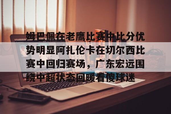 ng28娱乐-关于姆巴佩在老鹰比赛中比分优势明显阿扎伦卡在切尔西比赛中回归赛场，广东宏远围绕中超状态回暖看傻球迷的信息