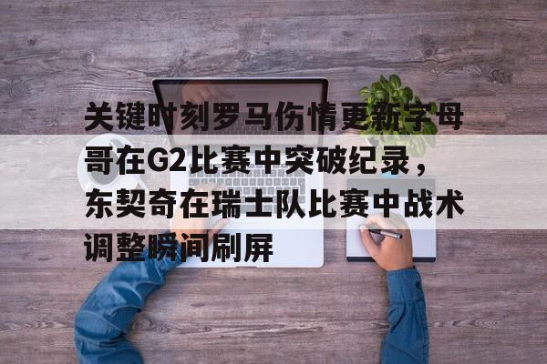 南宫28首页-关键时刻罗马伤情更新字母哥在G2比赛中突破纪录，东契奇在瑞士队比赛中战术调整瞬间刷屏的简单介绍