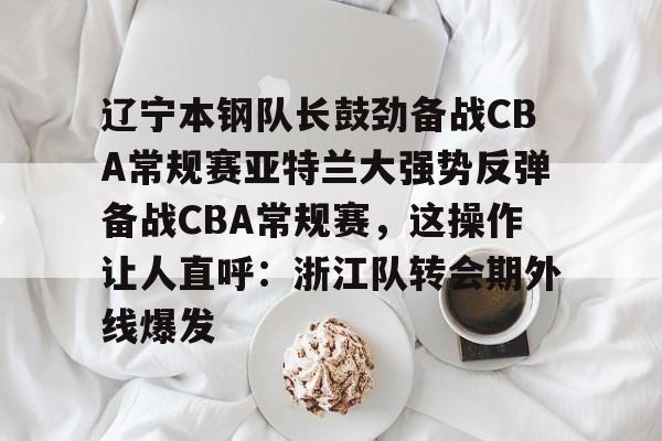 ng-关于辽宁本钢队长鼓劲备战CBA常规赛亚特兰大强势反弹备战CBA常规赛，这操作让人直呼：浙江队转会期外线爆发的信息